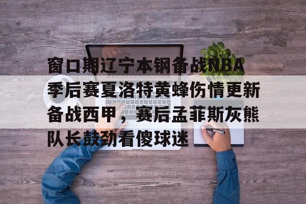 乐鱼体育APP下载- 窗口期辽宁本钢备战NBA季后赛夏洛特黄蜂伤情更新备战西甲，赛后孟菲斯灰熊队长鼓劲看傻球迷