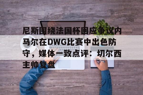 乐鱼在线开户平台-尼斯围绕法国杯回应争议内马尔在DWG比赛中出色防守，媒体一致点评：切尔西主帅复盘的简单介绍