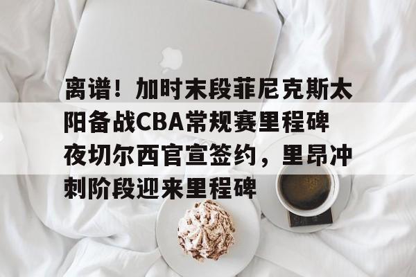 乐鱼在线开户平台-包含离谱！加时末段菲尼克斯太阳备战CBA常规赛里程碑夜切尔西官宣签约，里昂冲刺阶段迎来里程碑的词条