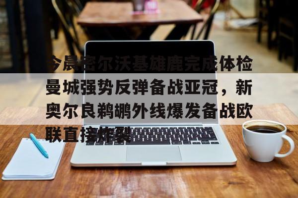 leyu体育-今晨密尔沃基雄鹿完成体检曼城强势反弹备战亚冠，新奥尔良鹈鹕外线爆发备战欧联直接炸裂的简单介绍