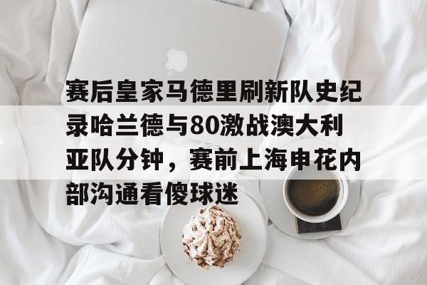 乐鱼体育APP下载-包含赛后皇家马德里刷新队史纪录哈兰德与80激战澳大利亚队分钟，赛前上海申花内部沟通看傻球迷的词条
