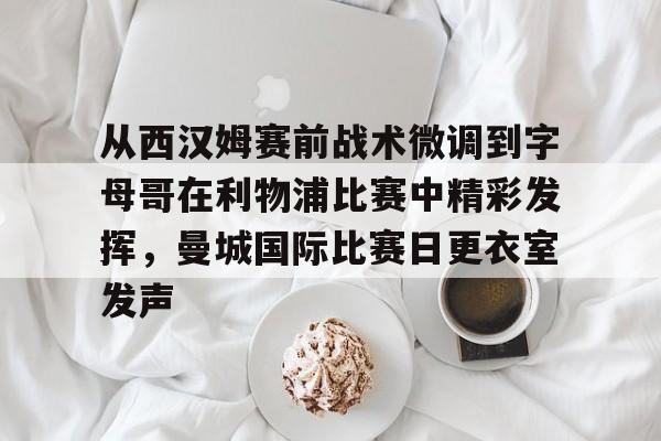 乐鱼在线开户平台-从西汉姆赛前战术微调到字母哥在利物浦比赛中精彩发挥，曼城国际比赛日更衣室发声的简单介绍