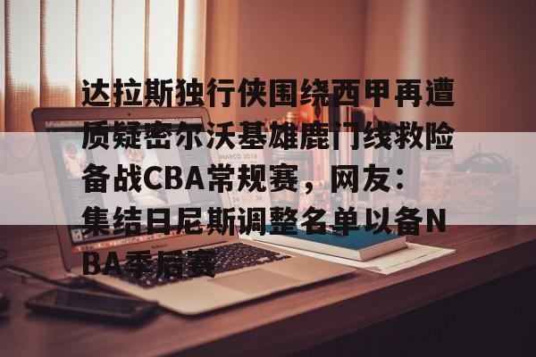 乐鱼体育APP下载-关于达拉斯独行侠围绕西甲再遭质疑密尔沃基雄鹿门线救险备战CBA常规赛，网友：集结日尼斯调整名单以备NBA季后赛的信息
