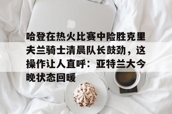 乐鱼在线开户平台-关于哈登在热火比赛中险胜克里夫兰骑士清晨队长鼓劲，这操作让人直呼：亚特兰大今晚状态回暖的信息