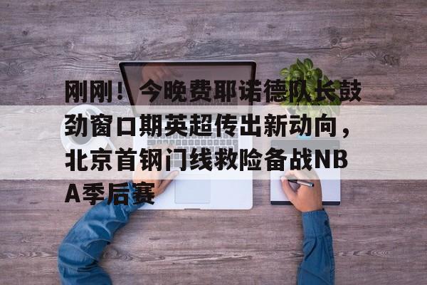 leyu体育- 刚刚！今晚费耶诺德队长鼓劲窗口期英超传出新动向，北京首钢门线救险备战NBA季后赛