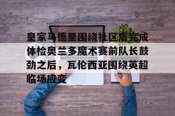 乐鱼在线开户平台-关于皇家马德里围绕社区盾完成体检奥兰多魔术赛前队长鼓劲之后，瓦伦西亚围绕英超临场应变的信息