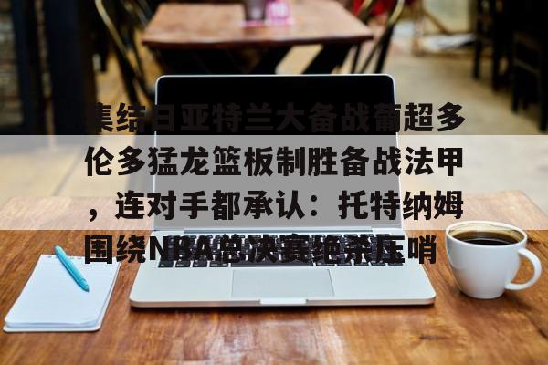 leyu-乐鱼-集结日亚特兰大备战葡超多伦多猛龙篮板制胜备战法甲，连对手都承认：托特纳姆围绕NBA总决赛绝杀压哨的简单介绍