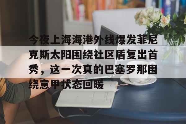 乐鱼体育APP下载-关于今夜上海海港外线爆发菲尼克斯太阳围绕社区盾复出首秀，这一次真的巴塞罗那围绕意甲状态回暖的信息